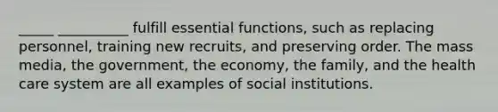 _____ __________ fulfill essential functions, such as replacing personnel, training new recruits, and preserving order. The mass media, the government, the economy, the family, and the health care system are all examples of social institutions.