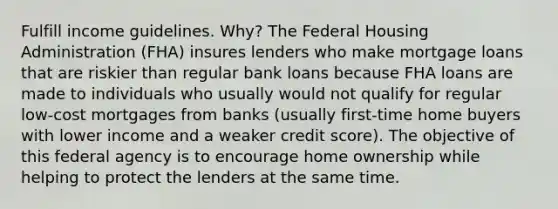 Fulfill income guidelines. Why? The Federal Housing Administration (FHA) insures lenders who make mortgage loans that are riskier than regular bank loans because FHA loans are made to individuals who usually would not qualify for regular low-cost mortgages from banks (usually first-time home buyers with lower income and a weaker credit score). The objective of this federal agency is to encourage home ownership while helping to protect the lenders at the same time.