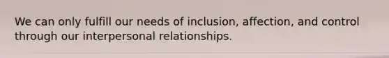 We can only fulfill our needs of inclusion, affection, and control through our interpersonal relationships.