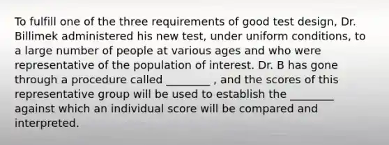 To fulfill one of the three requirements of good test design, Dr. Billimek administered his new test, under uniform conditions, to a large number of people at various ages and who were representative of the population of interest. Dr. B has gone through a procedure called ________ , and the scores of this representative group will be used to establish the ________ against which an individual score will be compared and interpreted.