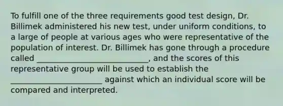 To fulfill one of the three requirements good test design, Dr. Billimek administered his new test, under uniform conditions, to a large of people at various ages who were representative of the population of interest. Dr. Billimek has gone through a procedure called ____________________________, and the scores of this representative group will be used to establish the _______________________ against which an individual score will be compared and interpreted.