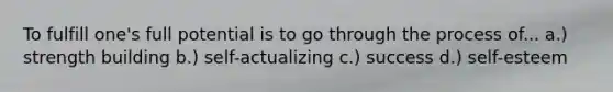 To fulfill one's full potential is to go through the process of... a.) strength building b.) self-actualizing c.) success d.) self-esteem