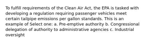 To fulfill requirements of the Clean Air Act, the EPA is tasked with developing a regulation requiring passenger vehicles meet certain tailpipe emissions per gallon standards. This is an example of Select one: a. Pre-emptive authority b. Congressional delegation of authority to administrative agencies c. Industrial oversight