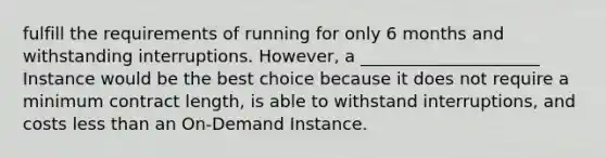 fulfill the requirements of running for only 6 months and withstanding interruptions. However, a _____________________ Instance would be the best choice because it does not require a minimum contract length, is able to withstand interruptions, and costs less than an On-Demand Instance.