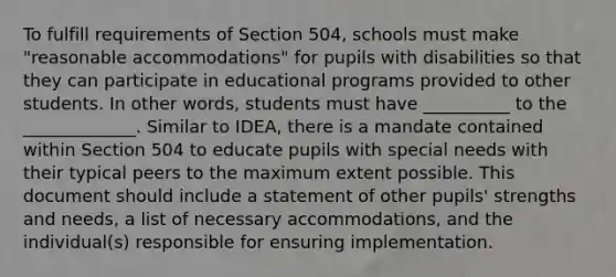 To fulfill requirements of Section 504, schools must make "reasonable accommodations" for pupils with disabilities so that they can participate in educational programs provided to other students. In other words, students must have __________ to the _____________. Similar to IDEA, there is a mandate contained within Section 504 to educate pupils with special needs with their typical peers to the maximum extent possible. This document should include a statement of other pupils' strengths and needs, a list of necessary accommodations, and the individual(s) responsible for ensuring implementation.