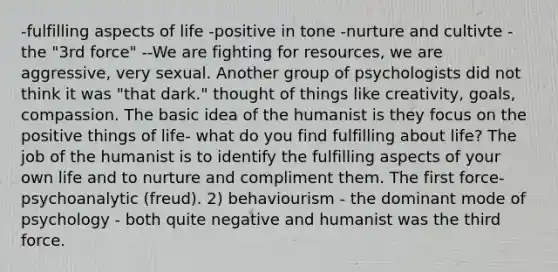 -fulfilling aspects of life -positive in tone -nurture and cultivte -the "3rd force" --We are fighting for resources, we are aggressive, very sexual. Another group of psychologists did not think it was "that dark." thought of things like creativity, goals, compassion. The basic idea of the humanist is they focus on the positive things of life- what do you find fulfilling about life? The job of the humanist is to identify the fulfilling aspects of your own life and to nurture and compliment them. The first force- psychoanalytic (freud). 2) behaviourism - the dominant mode of psychology - both quite negative and humanist was the third force.