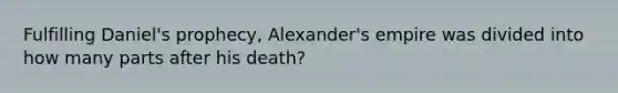 Fulfilling Daniel's prophecy, Alexander's empire was divided into how many parts after his death?