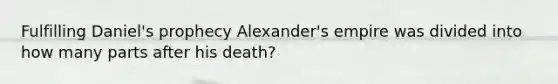 Fulfilling Daniel's prophecy Alexander's empire was divided into how many parts after his death?