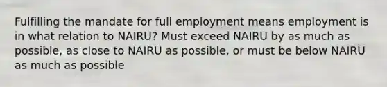 Fulfilling the mandate for full employment means employment is in what relation to NAIRU? Must exceed NAIRU by as much as possible, as close to NAIRU as possible, or must be below NAIRU as much as possible