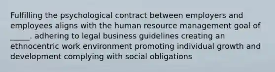 Fulfilling the psychological contract between employers and employees aligns with the human resource management goal of _____. adhering to legal business guidelines creating an ethnocentric work environment promoting individual growth and development complying with social obligations