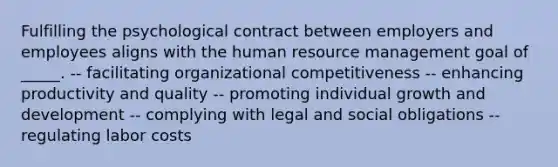 Fulfilling the psychological contract between employers and employees aligns with the human resource management goal of _____. -- facilitating organizational competitiveness -- enhancing productivity and quality -- promoting individual growth and development -- complying with legal and social obligations -- regulating labor costs