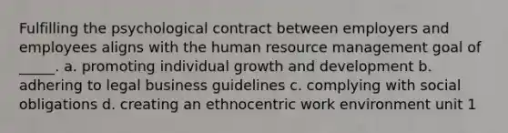 Fulfilling the psychological contract between employers and employees aligns with the human resource management goal of _____. a. promoting individual growth and development b. adhering to legal business guidelines c. complying with social obligations d. creating an ethnocentric work environment unit 1