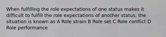 When fulfilling the role expectations of one status makes it difficult to fulfill the role expectations of another status, the situation is known as A Role strain B Role set C Role conflict D Role performance