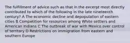 The fulfillment of advice such as that in the excerpt most directly contributed to which of the following in the late nineteenth century? A The economic decline and depopulation of eastern cities B Competition for resources among White settlers and American Indians C The outbreak of war with Mexico over control of territory D Restrictions on immigration from eastern and southern Europe