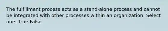 The fulfillment process acts as a stand-alone process and cannot be integrated with other processes within an organization. Select one: True False