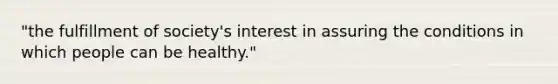 "the fulfillment of society's interest in assuring the conditions in which people can be healthy."