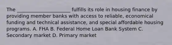 The ______________________ fulfills its role in housing finance by providing member banks with access to reliable, economical funding and technical assistance, and special affordable housing programs. A. FHA B. Federal Home Loan Bank System C. Secondary market D. Primary market