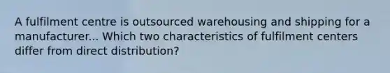 A fulfilment centre is outsourced warehousing and shipping for a manufacturer... Which two characteristics of fulfilment centers differ from direct distribution?