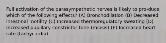 Full activation of the parasympathetic nerves is likely to pro-duce which of the following effects? (A) Bronchodilation (B) Decreased intestinal motility (C) Increased thermoregulatory sweating (D) Increased pupillary constrictor tone (miosis) (E) Increased heart rate (tachycardia)