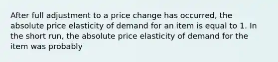 After full adjustment to a price change has occurred, the absolute price elasticity of demand for an item is equal to 1. In the short run, the absolute price elasticity of demand for the item was probably