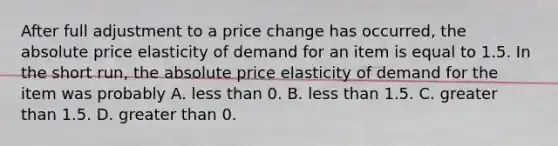 After full adjustment to a price change has​ occurred, the absolute price elasticity of demand for an item is equal to 1.5. In the short​ run, the absolute price elasticity of demand for the item was probably A. less than 0. B. less than 1.5. C. greater than 1.5. D. greater than 0.