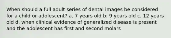 When should a full adult series of dental images be considered for a child or adolescent? a. 7 years old b. 9 years old c. 12 years old d. when clinical evidence of generalized disease is present and the adolescent has first and second molars