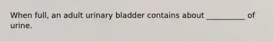 When full, an adult urinary bladder contains about __________ of urine.