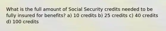 What is the full amount of Social Security credits needed to be fully insured for benefits? a) 10 credits b) 25 credits c) 40 credits d) 100 credits