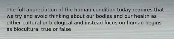 The full appreciation of the human condition today requires that we try and avoid thinking about our bodies and our health as either cultural or biological and instead focus on human begins as biocultural true or false