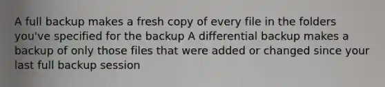 A full backup makes a fresh copy of every file in the folders you've specified for the backup A differential backup makes a backup of only those files that were added or changed since your last full backup session