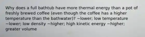 Why does a full bathtub have more thermal energy than a pot of freshly brewed coffee (even though the coffee has a higher temperature than the bathwater)? ~lower; low temperature ~lower; low density ~higher; high kinetic energy ~higher; greater volume