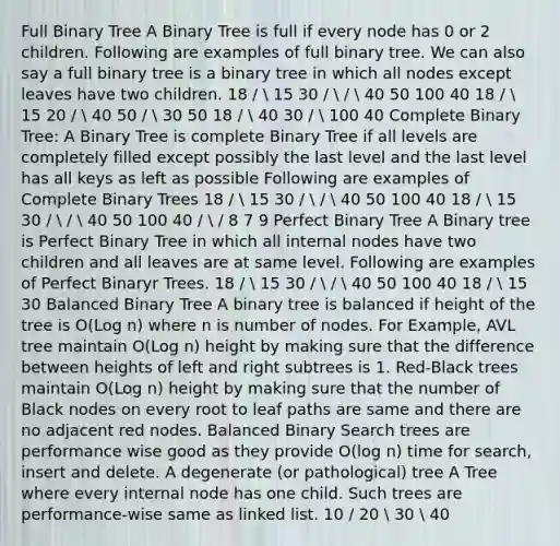 Full Binary Tree A Binary Tree is full if every node has 0 or 2 children. Following are examples of full binary tree. We can also say a full binary tree is a binary tree in which all nodes except leaves have two children. 18 /  15 30 /  /  40 50 100 40 18 /  15 20 /  40 50 /  30 50 18 /  40 30 /  100 40 Complete Binary Tree: A Binary Tree is complete Binary Tree if all levels are completely filled except possibly the last level and the last level has all keys as left as possible Following are examples of Complete Binary Trees 18 /  15 30 /  /  40 50 100 40 18 /  15 30 /  /  40 50 100 40 /  / 8 7 9 Perfect Binary Tree A Binary tree is Perfect Binary Tree in which all internal nodes have two children and all leaves are at same level. Following are examples of Perfect Binaryr Trees. 18 /  15 30 /  /  40 50 100 40 18 /  15 30 Balanced Binary Tree A binary tree is balanced if height of the tree is O(Log n) where n is number of nodes. For Example, AVL tree maintain O(Log n) height by making sure that the difference between heights of left and right subtrees is 1. Red-Black trees maintain O(Log n) height by making sure that the number of Black nodes on every root to leaf paths are same and there are no adjacent red nodes. Balanced Binary Search trees are performance wise good as they provide O(log n) time for search, insert and delete. A degenerate (or pathological) tree A Tree where every internal node has one child. Such trees are performance-wise same as linked list. 10 / 20  30  40