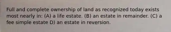 Full and complete ownership of land as recognized today exists most nearly in: (A) a life estate. (B) an estate in remainder. (C) a fee simple estate D) an estate in reversion.