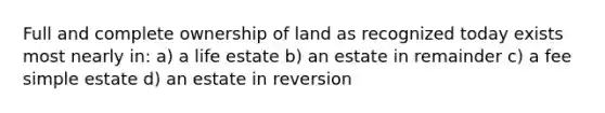 Full and complete ownership of land as recognized today exists most nearly in: a) a life estate b) an estate in remainder c) a fee simple estate d) an estate in reversion