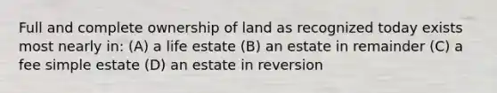 Full and complete ownership of land as recognized today exists most nearly in: (A) a life estate (B) an estate in remainder (C) a fee simple estate (D) an estate in reversion