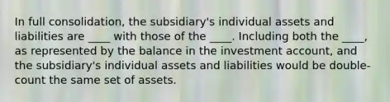 In full consolidation, the subsidiary's individual assets and liabilities are ____ with those of the ____. Including both the ____, as represented by the balance in the investment account, and the subsidiary's individual assets and liabilities would be double-count the same set of assets.