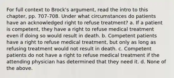 For full context to Brock's argument, read the intro to this chapter, pp. 707-708. Under what circumstances do patients have an acknowledged right to refuse treatment? a. If a patient is competent, they have a right to refuse medical treatment even if doing so would result in death. b. Competent patients have a right to refuse medical treatment, but only as long as refusing treatment would not result in death. c. Competent patients do not have a right to refuse medical treatment if the attending physician has determined that they need it. d. None of the above.