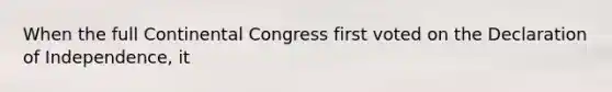 When the full Continental Congress first voted on the Declaration of Independence, it