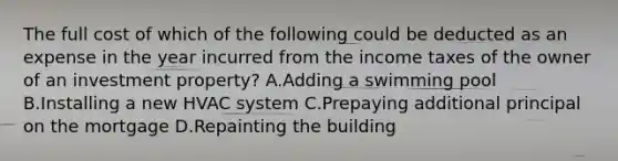 The full cost of which of the following could be deducted as an expense in the year incurred from the income taxes of the owner of an investment property? A.Adding a swimming pool B.Installing a new HVAC system C.Prepaying additional principal on the mortgage D.Repainting the building