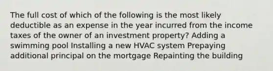 The full cost of which of the following is the most likely deductible as an expense in the year incurred from the income taxes of the owner of an investment property? Adding a swimming pool Installing a new HVAC system Prepaying additional principal on the mortgage Repainting the building