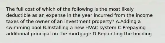 The full cost of which of the following is the most likely deductible as an expense in the year incurred from the income taxes of the owner of an investment property? A.Adding a swimming pool B.Installing a new HVAC system C.Prepaying additional principal on the mortgage D.Repainting the building