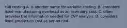 Full costing A. is another name for variable costing. B. considers fixed manufacturing overhead as an inventory cost. C. often provides the information needed for CVP analysis. D. considers fixed production cost as period cost.