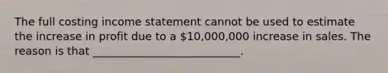 The full costing income statement cannot be used to estimate the increase in profit due to a 10,000,000 increase in sales. The reason is that ___________________________.