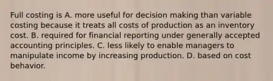 Full costing is A. more useful for <a href='https://www.questionai.com/knowledge/kuI1pP196d-decision-making' class='anchor-knowledge'>decision making</a> than variable costing because it treats all costs of production as an inventory cost. B. required for financial reporting under <a href='https://www.questionai.com/knowledge/kwjD9YtMH2-generally-accepted-accounting-principles' class='anchor-knowledge'>generally accepted accounting principles</a>. C. less likely to enable managers to manipulate income by increasing production. D. based on <a href='https://www.questionai.com/knowledge/kfOPnf7j39-cost-behavior' class='anchor-knowledge'>cost behavior</a>.