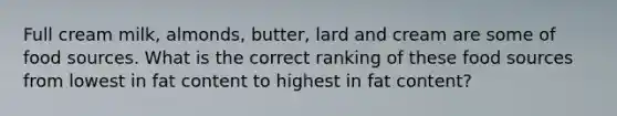 Full cream milk, almonds, butter, lard and cream are some of food sources. What is the correct ranking of these food sources from lowest in fat content to highest in fat content?