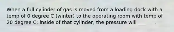 When a full cylinder of gas is moved from a loading dock with a temp of 0 degree C (winter) to the operating room with temp of 20 degree C; inside of that cylinder, the pressure will _______.