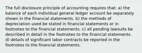 The full disclosure principle of accounting requires that: a) the balance of each individual general ledger account be separately shown in the financial statements. b) the methods of depreciation used be stated in financial statements or in footnotes to the financial statements. c) all pending lawsuits be described in detail in the footnotes to the financial statements. d) details of significant labor contracts be reported in the footnotes to the financial statements.