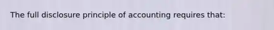 The full disclosure principle of accounting requires that: