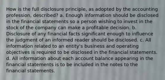 How is the full disclosure principle, as adopted by the accounting profession, described? a. Enough information should be disclosed in the financial statements so a person wishing to invest in the stock of the company can make a profitable decision. b. Disclosure of any financial facts significant enough to influence the judgment of an informed reader should be disclosed. c. All information related to an entity's business and operating objectives is required to be disclosed in the financial statements. d. All information about each account balance appearing in the financial statements is to be included in the notes to the financial statements.