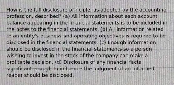 How is the full disclosure principle, as adopted by the accounting profession, described? (a) All information about each account balance appearing in the financial statements is to be included in the notes to the financial statements. (b) All information related to an entity's business and operating objectives is required to be disclosed in the financial statements. (c) Enough information should be disclosed in the financial statements so a person wishing to invest in the stock of the company can make a profitable decision. (d) Disclosure of any financial facts significant enough to influence the judgment of an informed reader should be disclosed.